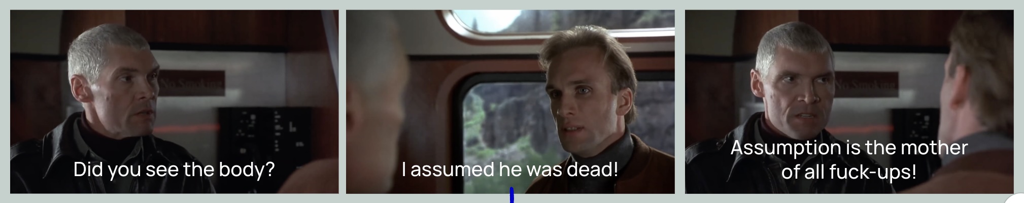 3 screencreengrabs from the movie Under Siege. In the first shot a grey-haired man asks: “Did you see the body?”. In the second shot a younger man answers: “I assumed he was dead.” In the third shot the older man answers: “Assumption is the mother of all fuck-ups”.